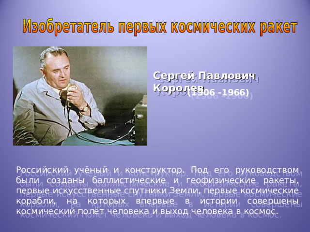 Сергей Павлович Королев  (1906 -1966)  Российский учёный и конструктор. Под его руководством были созданы баллистические и геофизические ракеты, первые искусственные спутники Земли, первые космические корабли, на которых впервые в истории совершены космический полёт человека и выход человека в космос . 