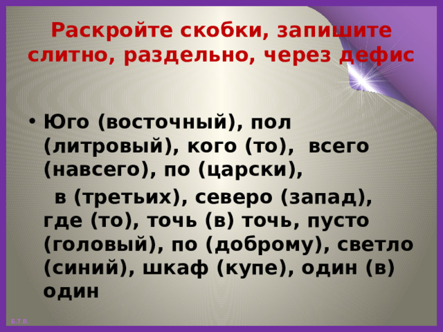 Раскройте скобки, запишите слитно, раздельно, через дефис Юго (восточный), пол (литровый), кого (то), всего (навсего), по (царски),  в (третьих), северо (запад), где (то), точь (в) точь, пусто (головый), по (доброму), светло (синий), шкаф (купе), один (в) один 