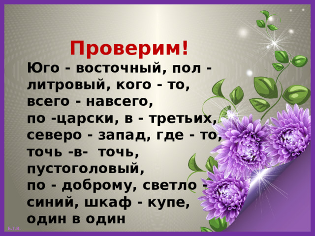 Проверим! Юго - восточный, пол - литровый, кого - то, всего - навсего, по -царски, в - третьих, северо - запад, где - то, точь -в- точь, пустоголовый, по - доброму, светло - синий, шкаф - купе, один в один 