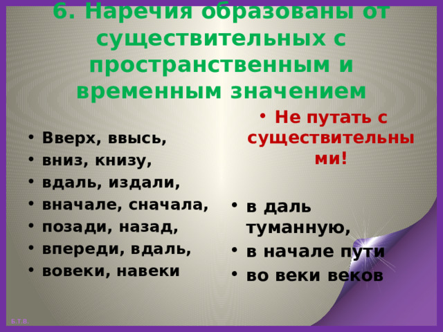 6. Наречия образованы от существительных с пространственным и временным значением Не путать с существительными! Вверх, ввысь, вниз, книзу, вдаль, издали, вначале, сначала, позади, назад, впереди, вдаль, вовеки, навеки  в даль туманную, в начале пути во веки веков   