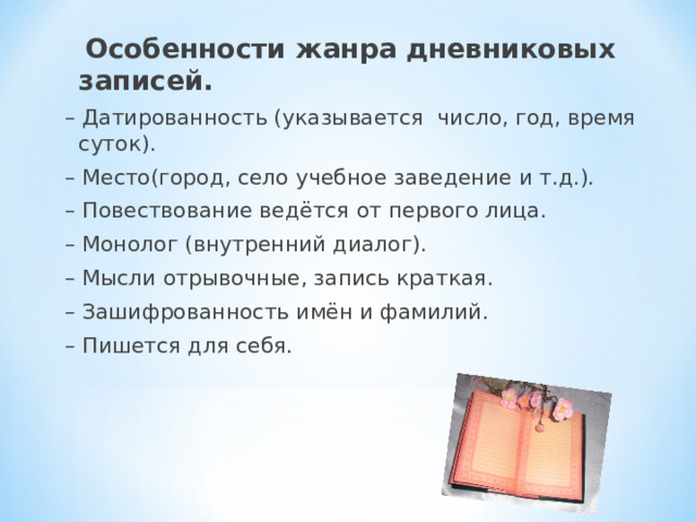  Особенности жанра дневниковых записей. – Датированность (указывается число, год, время суток). – Место(город, село учебное заведение и т.д.). – Повествование ведётся от первого лица. – Монолог (внутренний диалог). – Мысли отрывочные, запись краткая. – Зашифрованность имён и фамилий. – Пишется для себя. 