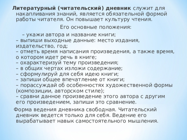 Литературный (читательский) дневник служит для накапливания знаний, является обязательной формой работы читателя. Он повышает культуру чтения.  Его основные положения: – укажи автора и название книги;  – выпиши выходные данные: место издания, издательство, год;  – отметь время написания произведения, а также время, о котором идет речь в книге;  – охарактеризуй тему произведения;  – в общих чертах изложи содержание;  – сформулируй для себя идею книги;  – запиши общее впечатление от книги;  – порассуждай об особенностях художественной формы (композиции, авторском стиле);  – сравни данное произведение этого автора с другим его произведением, запиши это сравнение.  Форма ведения дневника свободная. Читательский дневник ведется только для себя. Ведение его вырабатывает навык самостоятельного мышления.   