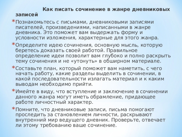  Как писать сочинение в жанре дневниковых записей  Познакомьтесь с письмами, дневниковыми записями писателей, произведениями, написанными в жанре дневника. Это поможет вам выдержать форму и условности изложения, характерные для этого жанра. Определите идею сочинения, основную мысль, которую беретесь доказать своей работой. Правильное определение идеи позволит вам глубоко и полно раскрыть тему сочинения и не «утонуть» в обширном материале. Составьте план, который поможет вам наметить, с чего начать работу, какие разделы выделить в сочинении, в какой последовательности излагать материал и к каким выводам необходимо прийти. Имейте в виду, что вступление и заключение в сочинении данного жанра могут иметь обрамление, придающее работе личностный характер. Помните, что дневниковые записи, письма помогают проследить за становлением личности, раскрывают внутренний мир ведущего дневник. Проверьте, отвечает ли этому требованию ваше сочинение.  