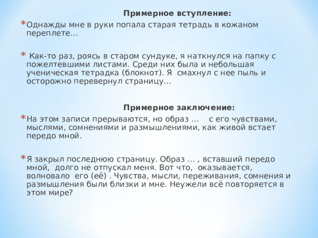  Примерное вступление: Однажды мне в руки попала старая тетрадь в кожаном переплете…    Как-то раз, роясь в старом сундуке, я наткнулся на папку с пожелтевшими листами. Среди них была и небольшая ученическая тетрадка (блокнот). Я смахнул с нее пыль и осторожно перевернул страницу…   Примерное заключение: На этом записи прерываются, но образ … с его чувствами, мыслями, сомнениями и размышлениями, как живой встает передо мной.   Я закрыл последнюю страницу. Образ … , вставший передо мной, долго не отпускал меня. Вот что, оказывается, волновало его (её) . Чувства, мысли, переживания, сомнения и размышления были близки и мне. Неужели всё повторяется в этом мире?   
