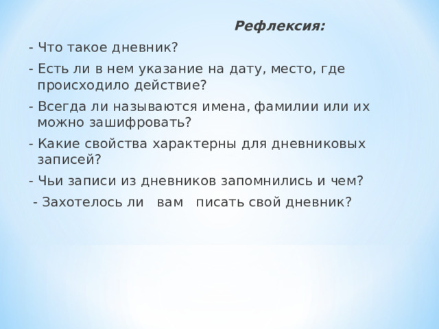  Рефлексия: -  Что такое дневник? - Есть ли в нем указание на дату, место, где происходило действие? - Всегда ли называются имена, фамилии или их можно зашифровать? - Какие свойства характерны для дневниковых записей? - Чьи записи из дневников запомнились и чем?   - Захотелось ли вам писать свой дневник? 