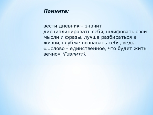 Помните:  вести дневник – значит дисциплинировать себя, шлифовать свои мысли и фразы, лучше разбираться в жизни, глубже познавать себя, ведь «...слово – единственное, что будет жить вечно» (Гэзлитт) . 