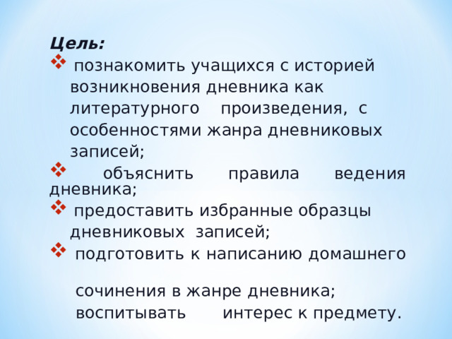 Цель:   познакомить учащихся с историей  возникновения дневника как  литературного произведения, с  особенностями жанра дневниковых  записей;  объяснить правила ведения дневника;  предоставить избранные образцы  дневниковых записей;  подготовить к написанию домашнего  сочинения в жанре дневника;  воспитывать интерес к предмету. 