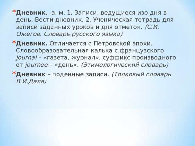Дневник , -а, м. 1. Записи, ведущиеся изо дня в день. Вести дневник. 2. Ученическая тетрадь для записи заданных уроков и для отметок. (С.И. Ожегов. Словарь русского языка) Дневник. Отличается с Петровской эпохи. Словообразовательная калька с французского journal – «газета, журнал», суффикс производного от journee – «день». (Этимологический словарь) Дневник – поденные записи . (Толковый словарь В.И.Даля)  