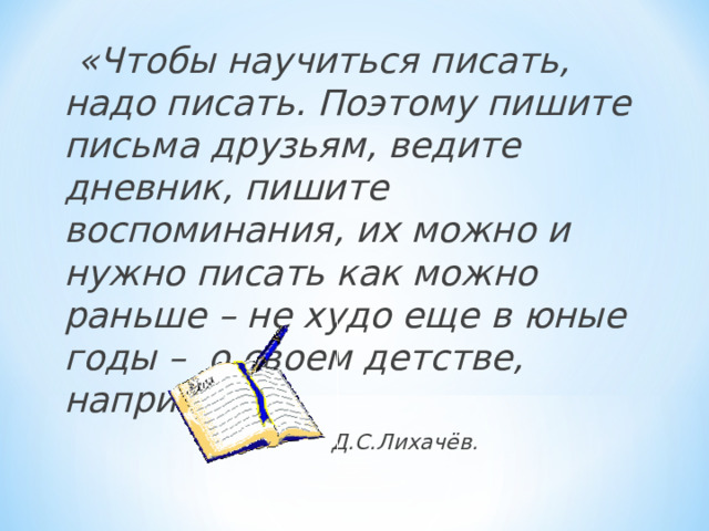  «Чтобы научиться писать, надо писать. Поэтому пишите письма друзьям, ведите дневник, пишите воспоминания, их можно и нужно писать как можно раньше – не худо еще в юные годы – о своем детстве, например».  Д.С.Лихачёв. 
