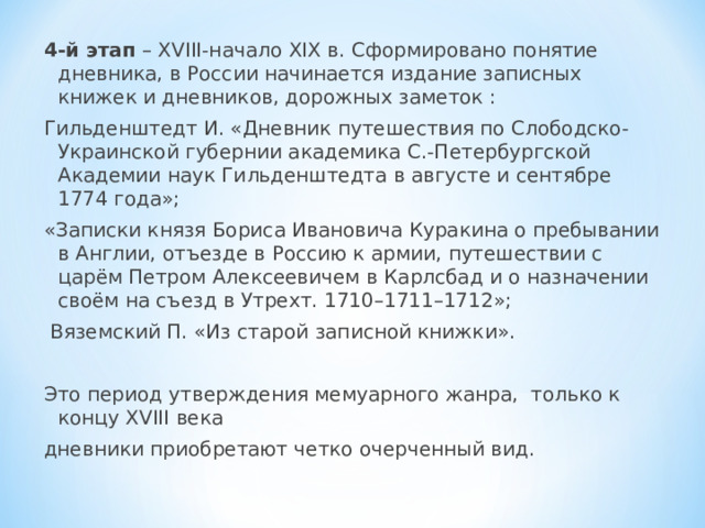 4-й этап – XVIII-начало XIX в. Сформировано понятие дневника, в России начинается издание записных книжек и дневников, дорожных заметок : Гильденштедт И. «Дневник путешествия по Слободско-Украинской губернии академика С.-Петербургской Академии наук Гильденштедта в августе и сентябре 1774 года»; «Записки князя Бориса Ивановича Куракина о пребывании в Англии, отъезде в Россию к армии, путешествии с царём Петром Алексеевичем в Карлсбад и о назначении своём на съезд в Утрехт. 1710–1711–1712»;  Вяземский П. «Из старой записной книжки». Это период утверждения мемуарного жанра, только к концу XVIII века дневники приобретают четко очерченный вид. 