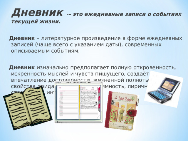  Дневник - – это ежедневные записи о событиях текущей жизни.  Дневник – литературное произведение в форме ежедневных записей (чаще всего с указанием даты), современных описываемым событиям.  Дневник изначально предполагает полную откровенность, искренность мыслей и чувств пишущего, создаёт впечатление достоверности, жизненной полноты. . Эти свойства придают дневнику интимность, лиричность, страстность интонации. 