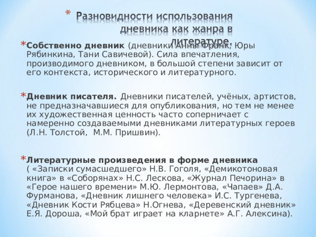 Собственно дневник (дневники Анны Франк, Юры Рябинкина, Тани Савичевой). Сила впечатления, производимого дневником, в большой степени зависит от его контекста, исторического и литературного. Дневник писателя. Дневники писателей, учёных, артистов, не предназначавшиеся для опубликования, но тем не менее их художественная ценность часто соперничает с намеренно создаваемыми дневниками литературных героев (Л.Н. Толстой, М.М. Пришвин).  Литературные произведения в форме дневника ( «Записки сумасшедшего» Н.В. Гоголя, «Демикотоновая книга» в «Соборянах» Н.С. Лескова, «Журнал Печорина» в «Герое нашего времени» М.Ю. Лермонтова, «Чапаев» Д.А. Фурманова, «Дневник лишнего человека» И.С. Тургенева, «Дневник Кости Рябцева» Н.Огнева, «Деревенский дневник» Е.Я. Дороша, «Мой брат играет на кларнете» А.Г. Алексина).  
