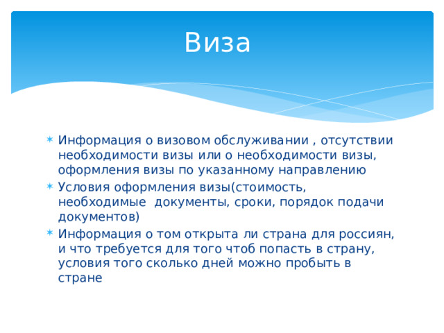 Виза Информация о визовом обслуживании , отсутствии необходимости визы или о необходимости визы, оформления визы по указанному направлению Условия оформления визы(стоимость, необходимые документы, сроки, порядок подачи документов) Информация о том открыта ли страна для россиян, и что требуется для того чтоб попасть в страну, условия того сколько дней можно пробыть в стране 