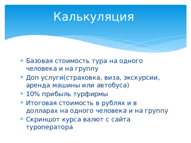 Калькуляция Базовая стоимость тура на одного человека и на группу Доп услуги(страховка, виза, экскурсии, аренда машины или автобуса) 10% прибыль турфирмы Итоговая стоимость в рублях и в долларах на одного человека и на группу Скриншот курса валют с сайта туроператора 