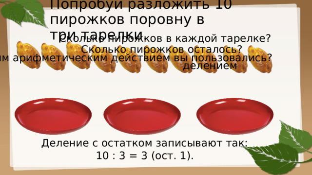 Попробуй разложить 10 пирожков поровну в  три тарелки. Сколько пирожков в каждой тарелке? Сколько пирожков осталось? Каким арифметическим действием вы пользовались? делением Деление с остатком записывают так: 10 : 3 = 3 (ост. 1). 