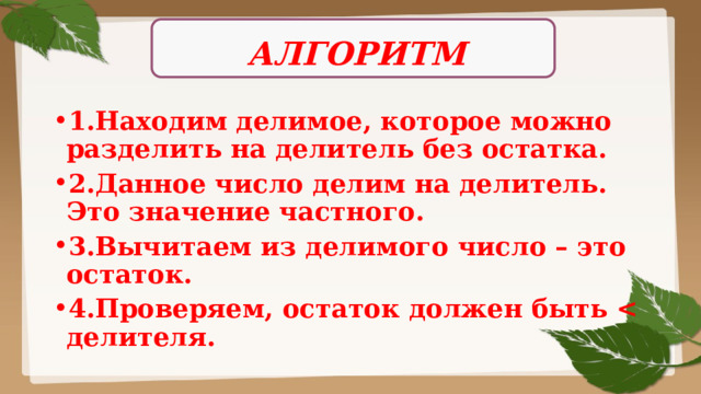 АЛГОРИТМ 1.Находим делимое, которое можно разделить на делитель без остатка. 2.Данное число делим на делитель. Это значение частного. 3.Вычитаем из делимого число – это остаток. 4.Проверяем, остаток должен быть  