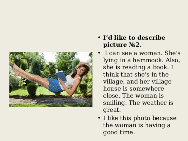 I’d like to describe picture №2.  I can see a woman. She's lying in a hammock. Also, she is reading a book. I think that she's in the village, and her village house is somewhere close. The woman is smiling. The weather is great. I like this photo because the woman is having a good time. 