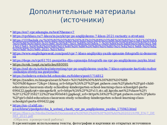 Дополнительные материалы (источники) https://en7-vpr.sdamgia.ru/test?theme=7 https://vprklass.ru/7-klass/in-jazyk/vpr-po-anglijskomu-7-klass-2021-varianty-s-otvetami https://100balnik.ru/%D0%B0%D0%BD%D0%B3%D0%BB%D0%B8%D0%B9%D1%81%D0%BA%D0%B8%D0%B9-%D1%8F%D0%B7%D1%8B%D0%BA-7-%D0%BA%D0%BB%D0%B0%D1%81%D1%81-%D0%B2%D0%B0%D1%80%D0%B8%D0%B0%D0%BD%D1%82%D1%8B-%D0%B2%D0%BF%D1%80-2021-%D1%81/ https://www.englishpresent.com/post/vpr-7-klass-angliyskiy-yazik-opisanie-fotografii-iz-demoversii https://4ege.ru/vpr/61701-pamjatka-dlja-opisanija-fotografii-na-vpr-po-anglijskomu-jazyku.html https://urok.1sept.ru/articles/680095  https://oxf-str.ru/articles/interesting/vpr-po-anglijskomu-yazyku-7-klass-opisanie-kartinki-razbor-zadaniya-otvety-na-pyatyorku/ https://soboleva-estalsch4.edumsko.ru/folders/post/1714812 https://yandex.ru/images/search?text=%D1%88%D0%BA%D0%BE%D0%BB%D0%B0&pos=72&p=1&img_url=https%3A%2F%2Fget.pxhere.com%2Fphoto%2Fgirl-child-education-classroom-study-schoolboy-kindergarten-school-learning-class-schoolgirl-parta-696422.jpg&rpt=simage&rlt_url=https%3A%2F%2Fs15.stc.all.kpcdn.net%2Fshare%2Fi%2F12%2F3582722%2Finx960x640.jpg&ogl_url=https%3A%2F%2Fget.pxhere.com%2Fphoto%2Fgirl-child-education-classroom-study-schoolboy-kindergarten-school-learning-class-schoolgirl-parta-696422.jpg https://xn--j1ahfl.xn-- p1ai/library/podgotovka_k_ustnoj_chasti_vpr_po_anglijskomu_yaziku_175943.html https://fioco.ru/Media/Default/Documents/%D0%92%D0%9F%D0%A0%202021/VPR_EN-7_DEMO_2021.pdf (Образец проверочной работы)  В презентации использованы тексты, фотографии и картинки из открытых источников интернета. 