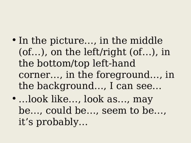 In the picture…, in the middle (of…), on the left/right (of…), in the bottom/top left-hand corner…, in the foreground…, in the background…, I can see… … look like…, look as…, may be…, could be…, seem to be…, it’s probably… 