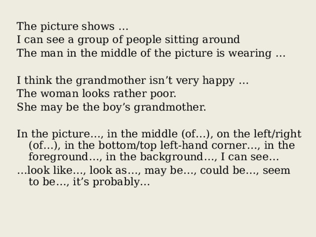 The picture shows … I can see a group of people sitting around The man in the middle of the picture is wearing … I think the grandmother isn’t very happy … The woman looks rather poor. She may be the boy’s grandmother. In the picture…, in the middle (of…), on the left/right (of…), in the bottom/top left-hand corner…, in the foreground…, in the background…, I can see… … look like…, look as…, may be…, could be…, seem to be…, it’s probably… 