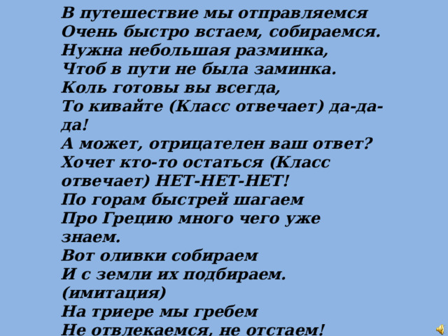В путешествие мы отправляемся Очень быстро встаем, собираемся. Нужна небольшая разминка, Чтоб в пути не была заминка. Коль готовы вы всегда, То кивайте (Класс отвечает) да-да-да! А может, отрицателен ваш ответ? Хочет кто-то остаться (Класс отвечает) НЕТ-НЕТ-НЕТ! По горам быстрей шагаем Про Грецию много чего уже знаем. Вот оливки собираем И с земли их подбираем. (имитация) На триере мы гребем Не отвлекаемся, не отстаем! Из порта отправляемся. Это-Пирей! Пора посетить нам Афины скорей!   