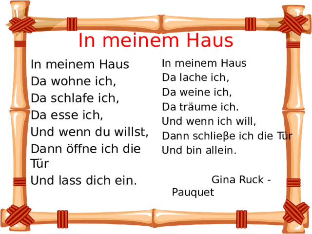 In meinem Haus  In meinem Haus In meinem Haus  Da wohne ich, Da lache ich,  Da schlafe ich, Da weine ich,  Da esse ich, Da träume ich.  Und wenn du willst, Und wenn ich will,  Dann öffne ich die Tür Dann schlieβe ich die Tür  Und lass dich ein. Und bin allein.  Gina Ruck - Pauquet 