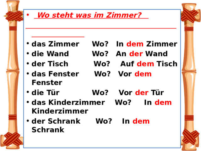    Wo steht was im Zimmer?  das Zimmer Wo? In dem Zimmer die Wand Wo? An der Wand der Tisch Wo? Auf dem Tisch das Fenster Wo? Vor dem Fenster die Tür Wo? Vor der Tür das Kinderzimmer Wo? In dem Kinderzimmer der Schrank Wo? In dem Schrank 