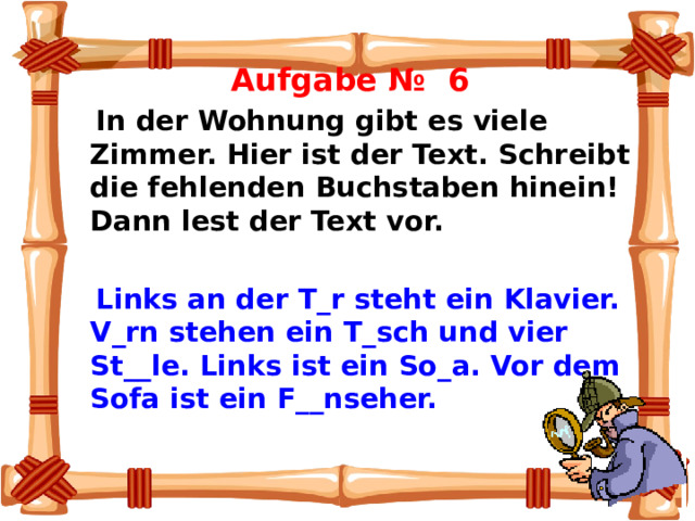  Aufgabe № 6  In der Wohnung gibt es viele Zimmer. Hier ist der Text. Schreibt die fehlenden Buchstaben hinein! Dann lest der Text vor.     Links an der T_r steht ein Klavier. V_rn stehen ein T_sch und vier St__le. Links ist ein So_a. Vor dem Sofa ist ein F__nseher.   