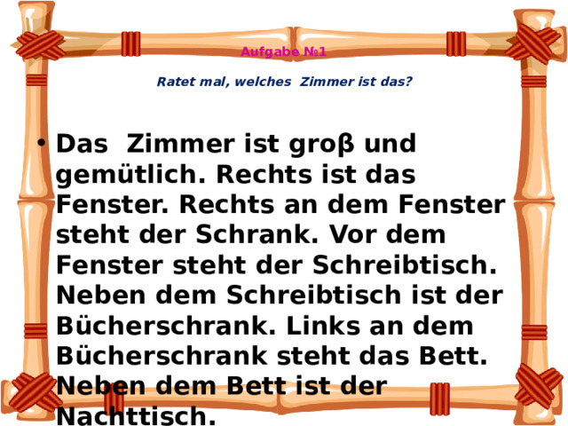 Aufgabe №1   Ratet mal, welches Zimmer ist das?   Das Zimmer ist groβ und gemütlich. Rechts ist das Fenster. Rechts an dem Fenster steht der Schrank. Vor dem Fenster steht der Schreibtisch. Neben dem Schreibtisch ist der Bücherschrank. Links an dem Bücherschrank steht das Bett. Neben dem Bett ist der Nachttisch.    