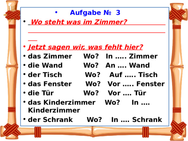 Aufgabe № 3    Wo steht was im Zimmer? Jetzt sagen wir, was fehlt hier? das Zimmer Wo? In ….. Zimmer die Wand Wo? An …. Wand der Tisch Wo? Auf ….. Tisch das Fenster Wo? Vor ….. Fenster die Tür Wo? Vor …. Tür das Kinderzimmer Wo? In …. Kinderzimmer der Schrank Wo? In …. Schrank 