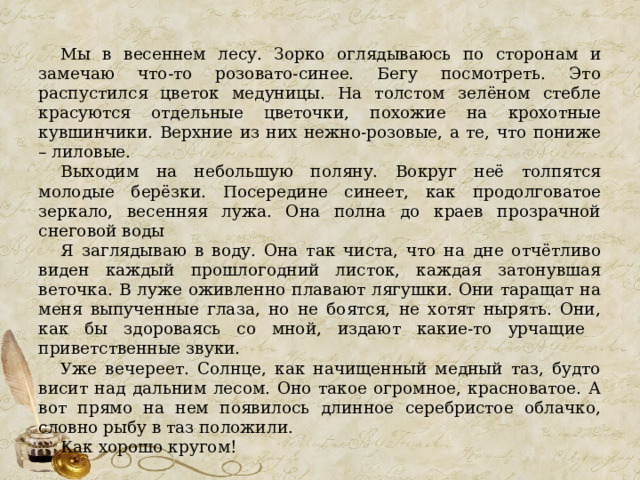 Мы в весеннем лесу. Зорко оглядываюсь по сторонам и замечаю что-то розовато-синее. Бегу посмотреть. Это распустился цветок медуницы. На толстом зелёном стебле красуются отдельные цветочки, похожие на крохотные кувшинчики. Верхние из них нежно-розовые, а те, что пониже – лиловые. Выходим на небольшую поляну. Вокруг неё толпятся молодые берёзки. Посередине синеет, как продолговатое зеркало, весенняя лужа. Она полна до краев прозрачной снеговой воды Я заглядываю в воду. Она так чиста, что на дне отчётливо виден каждый прошлогодний листок, каждая затонувшая веточка. В луже оживленно плавают лягушки. Они таращат на меня выпученные глаза, но не боятся, не хотят нырять. Они, как бы здороваясь со мной, издают какие-то урчащие приветственные звуки. Уже вечереет. Солнце, как начищенный медный таз, будто висит над дальним лесом. Оно такое огромное, красноватое. А вот прямо на нем появилось длинное серебристое облачко, словно рыбу в таз положили. Как хорошо кругом! 