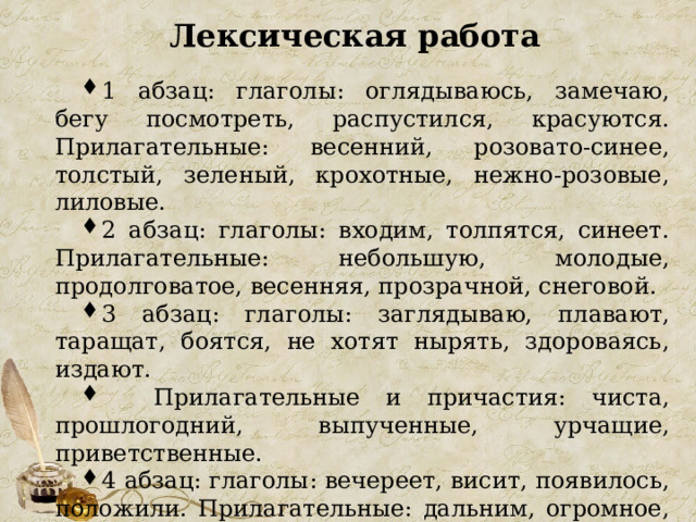 Лексическая работа 1 абзац: глаголы: оглядываюсь, замечаю, бегу посмотреть, распустился, красуются. Прилагательные: весенний, розовато-синее, толстый, зеленый, крохотные, нежно-розовые, лиловые. 2 абзац: глаголы: входим, толпятся, синеет. Прилагательные: небольшую, молодые, продолговатое, весенняя, прозрачной, снеговой. 3 абзац: глаголы: заглядываю, плавают, таращат, боятся, не хотят нырять, здороваясь, издают.  Прилагательные и причастия: чиста, прошлогодний, выпученные, урчащие, приветственные. 4 абзац: глаголы: вечереет, висит, появилось, положили. Прилагательные: дальним, огромное, красноватое, длинное, серебристое. 