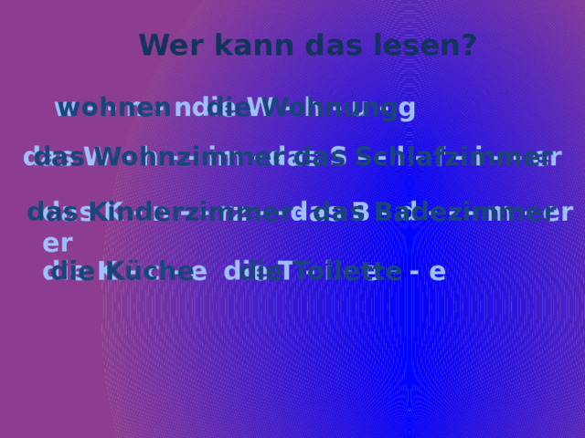 Wer kann das lesen? w - - n - n die Wohnung wohnen die W - h - u - g das W - h - - im - - r das S - - l - f - i - - er das Wohnzimmer das Schlafzimmer das K - n - - rz - - - er das B - d - - - m - er das Kinderzimmer das Badezimmer  die T - i - e - - e die K - c - e die Küche  die Toilette 