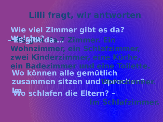 Lilli fragt, wir antworten Wie viel Zimmer gibt es da? Welche? – Es gibt da 7 Zimmer. Ein Wohnzimmer, ein Schlafzimmer, zwei Kinderzimmer, eine Küche, ein Badezimmer und eine Toilette. – Es gibt da … Wo können alle gemütlich zusammen sitzen und sprechen? – Im … Wohnzimmer. Wo schlafen die Eltern? – Im Schlafzimmer. 