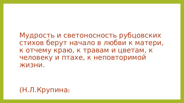 Мудрость и светоносность рубцовских стихов берут начало в любви к матери, к отчему краю, к травам и цветам, к человеку и птахе, к неповторимой жизни.  (Н.Л.Крупина ) 