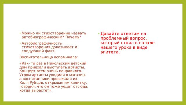 Давайте ответим на проблемный вопрос, который стоял в начале нашего урока в виде эпитета. Можно ли стихотворение назвать автобиографическим? Почему? Автобиографичность стихотворения доказывает и следующий факт: Воспитательница вспоминала: «Как- то раз в Никольский детский дом приехали выступать артисты. Концерт всем очень понравился. Утром артисты уходили в магазин, а воспитанники провожали их. Коля Рубцов, открывая им калитку, говорил, что он тоже уедет отсюда, когда вырастет». 