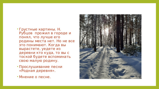 Грустные картины. Н. Рубцов прожил в городе и понял, что лучше его родины места нет. Но не все это понимают. Когда вы вырастете, уедете из деревни кто куда, то вы с тоской будете вспоминать свою малую родину. Прослушивание песни «Родная деревня». Мнение о песне. 