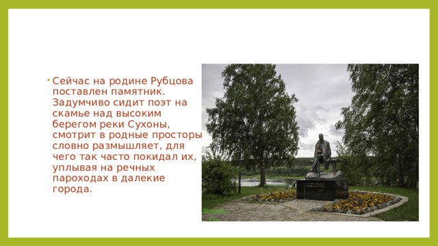 Сейчас на родине Рубцова поставлен памятник. Задумчиво сидит поэт на скамье над высоким берегом реки Сухоны, смотрит в родные просторы, словно размышляет, для чего так часто покидал их, уплывая на речных пароходах в далекие города. 