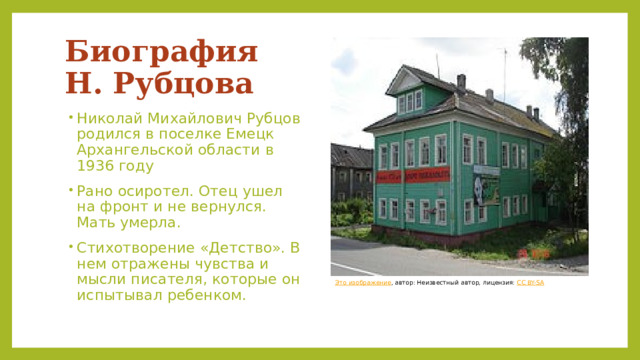 Биография  Н. Рубцова Николай Михайлович Рубцов родился в поселке Емецк Архангельской области в 1936 году Рано осиротел. Отец ушел на фронт и не вернулся. Мать умерла. Стихотворение «Детство». В нем отражены чувства и мысли писателя, которые он испытывал ребенком. Это изображение , автор: Неизвестный автор, лицензия: CC BY-SA 