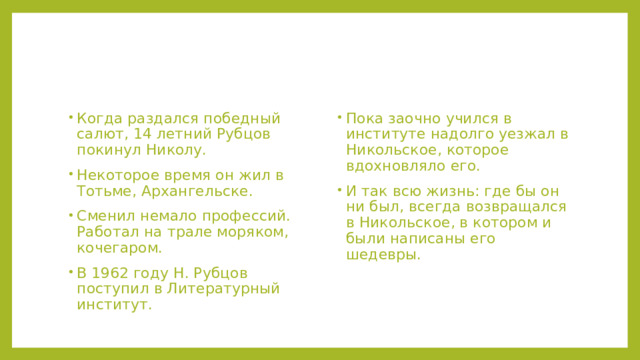Когда раздался победный салют, 14 летний Рубцов покинул Николу. Некоторое время он жил в Тотьме, Архангельске. Сменил немало профессий. Работал на трале моряком, кочегаром. В 1962 году Н. Рубцов поступил в Литературный институт. Пока заочно учился в институте надолго уезжал в Никольское, которое вдохновляло его. И так всю жизнь: где бы он ни был, всегда возвращался в Никольское, в котором и были написаны его шедевры. 