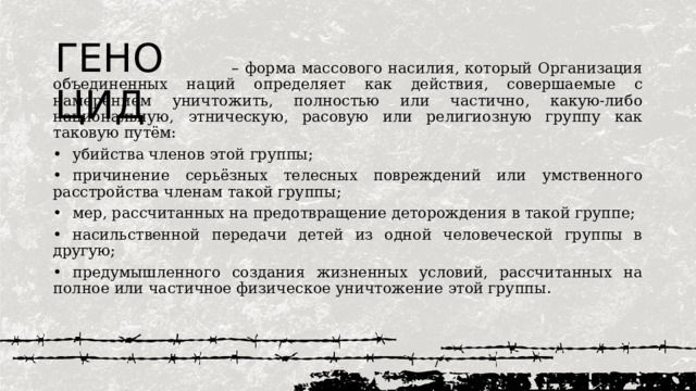 ГЕНОЦИД – форма массового насилия, который Организация объединенных наций определяет как действия, совершаемые с намерением уничтожить, полностью или частично, какую-либо национальную, этническую, расовую или религиозную группу как таковую путём: •  убийства членов этой группы; •  причинение серьёзных телесных повреждений или умственного расстройства членам такой группы; •  мер, рассчитанных на предотвращение деторождения в такой группе; •  насильственной передачи детей из одной человеческой группы в другую; •  предумышленного создания жизненных условий, рассчитанных на полное или частичное физическое уничтожение этой группы. 