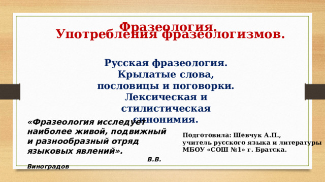  Фразеология. Употребления фразеологизмов. Русская фразеология. Крылатые слова, пословицы и поговорки. Лексическая и стилистическая синонимия. «Фразеология исследует наиболее живой, подвижный и разнообразный отряд языковых явлений».  В.В. Виноградов Подготовила: Шевчук А.П., учитель русского языка и литературы МБОУ «СОШ №1» г. Братска. 