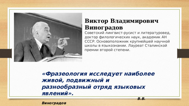 Виктор Владимирович Виноградов Советский лингвист-русист и литературовед, доктор филологических наук, академик АН СССР. Основоположник крупнейшей научной школы в языкознании. Лауреат Сталинской премии второй степени.  «Фразеология исследует наиболее живой, подвижный и разнообразный отряд языковых явлений».  В.В. Виноградов 