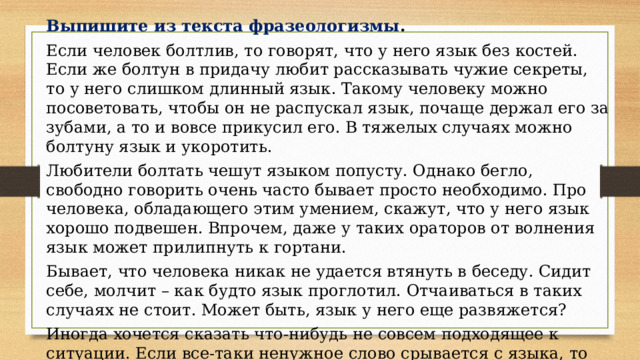 Выпишите из текста фразеологизмы . Если человек болтлив, то говорят, что у него язык без костей. Если же болтун в придачу любит рассказывать чужие секреты, то у него слишком длинный язык. Такому человеку можно посоветовать, чтобы он не распускал язык, почаще держал его за зубами, а то и вовсе прикусил его. В тяжелых случаях можно болтуну язык и укоротить. Любители болтать чешут языком попусту. Однако бегло, свободно говорить очень часто бывает просто необходимо. Про человека, обладающего этим умением, скажут, что у него язык хорошо подвешен. Впрочем, даже у таких ораторов от волнения язык может прилипнуть к гортани. Бывает, что человека никак не удается втянуть в беседу. Сидит себе, молчит – как будто язык проглотил. Отчаиваться в таких случаях не стоит. Может быть, язык у него еще развяжется? Иногда хочется сказать что-нибудь не совсем подходящее к ситуации. Если все-таки ненужное слово срывается с языка, то человек потом может расстроиться: «И кто меня за язык тянул? Черт дернул сказать! » 