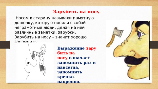 Зарубить на носу  Носом в старину называли памятную дощечку, которую носили с собой неграмотные люди, делая на ней различные заметки, зарубки. Зарубить на носу – значит хорошо запомнить. Выражение   зарубить на носу   означает запомнить раз и навсегда, запомнить крепко-накрепко. 