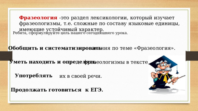 Фразеология  -это раздел лексикологии, который изучает фразеологизмы, т.е. сложные по составу языковые единицы, имеющие устойчивый характер. Ребята, сформулируйте цель нашего сегодняшнего урока. Обобщить и систематизировать знания по теме «Фразеология». Уметь находить и определять фразеологизмы в тексте. Употреблять  их в своей речи. Продолжать готовиться к ЕГЭ. 