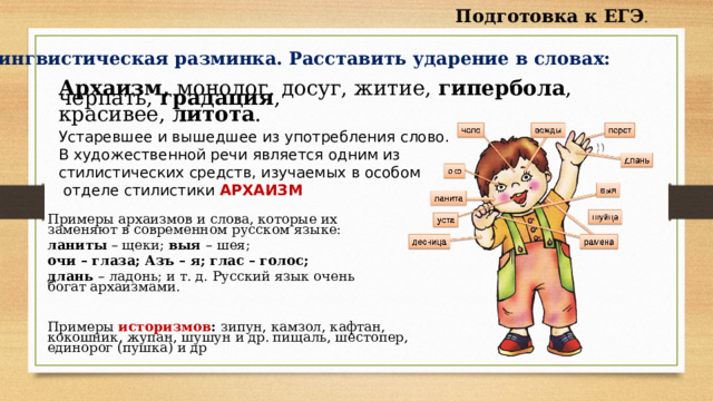 Подготовка к ЕГЭ . Лингвистическая разминка. Расставить ударение в словах: Архаизм, монолог, досуг, житие, гипербола , черпать, градация , красивее, литота . Устаревшее и вышедшее из употребления слово. В художественной речи является одним из стилистических средств, изучаемых в особом  отделе стилистики АРХАИЗМ Примеры архаизмов и слова, которые их заменяют в современном русском языке: ланиты – щеки; выя – шея; очи – глаза; Азъ – я; глас – голос; длань – ладонь; и т. д. Русский язык очень богат архаизмами. Примеры историзмов : зипун, камзол, кафтан, кокошник, жупан, шушун и др.   пищаль, шестопер, единорог (пушка) и др 