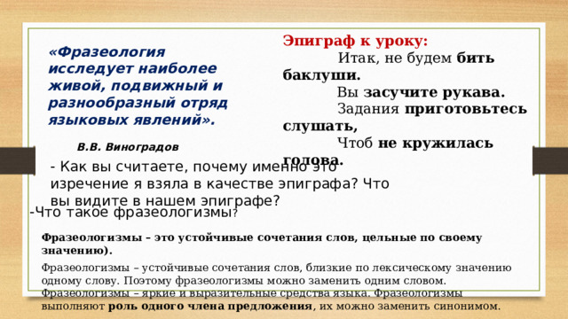 Эпиграф к уроку:  Итак, не будем бить баклуши.   Вы засучите рукава.  Задания приготовьтесь слушать,  Чтоб не кружилась голова. «Фразеология исследует наиболее живой, подвижный и разнообразный отряд языковых явлений». В.В. Виноградов   - Как вы считаете, почему именно это изречение я взяла в качестве эпиграфа? Что вы видите в нашем эпиграфе? -Что такое фразеологизмы ? Фразеологизмы – это устойчивые сочетания слов, цельные по своему значению). Фразеологизмы – устойчивые сочетания слов, близкие по лексическому значению одному слову. Поэтому фразеологизмы можно заменить одним словом. Фразеологизмы – яркие и выразительные средства языка. Фразеологизмы выполняют роль одного члена предложения , их можно заменить синонимом. 