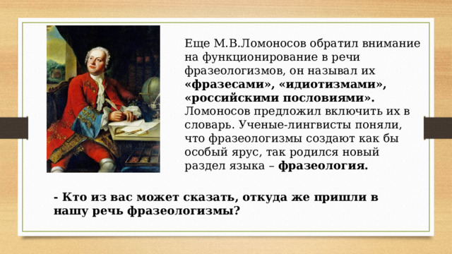 Еще М.В.Ломоносов обратил внимание на функционирование в речи фразеологизмов, он называл их «фразесами», «идиотизмами», «российскими пословиями». Ломоносов предложил включить их в словарь. Ученые-лингвисты поняли, что фразеологизмы создают как бы особый ярус, так родился новый раздел языка – фразеология. - Кто из вас может сказать, откуда же пришли в нашу речь фразеологизмы? 