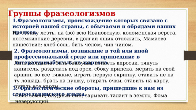 Группы фразеологизмов 1.Фразеологизмы, происхождение которых связано с историей нашей страны, с обычаями и обрядами наших предков. На стенку лезть, на (во) всю Ивановскую, коломенская верста, потемкинские деревни, в долгий ящик отложить, Мамаево нашествие; хлеб-соль, бить челом, чин чином. 2. Фразеологизмы, возникшие в той или иной профессиональной среде или пришедшие в литературный язык из жаргона. Лить колокола, бить баклуши, попасть впросак, тянуть канитель, разделать под орех, сбоку припека, мерить на свой аршин, во все тяжкие, играть первую скрипку, ставить не на ту лошадь, брать на пушку, втирать очки, ставить на карту, путать все карты. 3. Фразеологические обороты, пришедшие к нам из старославянского языка. Соль земли, блудный сын, зарывать талант в землю, Фома неверующий. 